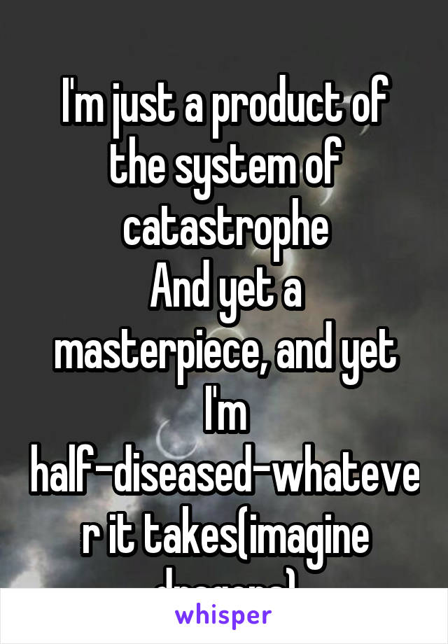 
I'm just a product of the system of catastrophe
And yet a masterpiece, and yet I'm half-diseased-whatever it takes(imagine dragons)