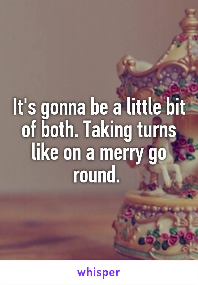 It's gonna be a little bit of both. Taking turns like on a merry go round. 