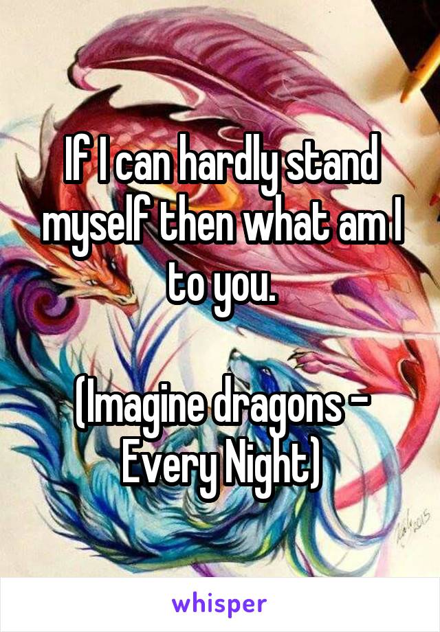 If I can hardly stand myself then what am I to you.

(Imagine dragons - Every Night)