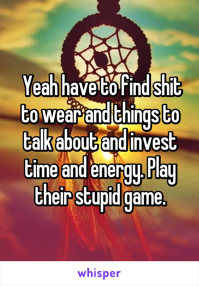  Yeah have to find shit to wear and things to talk about and invest time and energy. Play their stupid game.