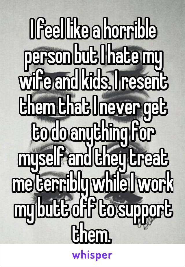 I feel like a horrible person but I hate my wife and kids. I resent them that I never get to do anything for myself and they treat me terribly while I work my butt off to support them. 