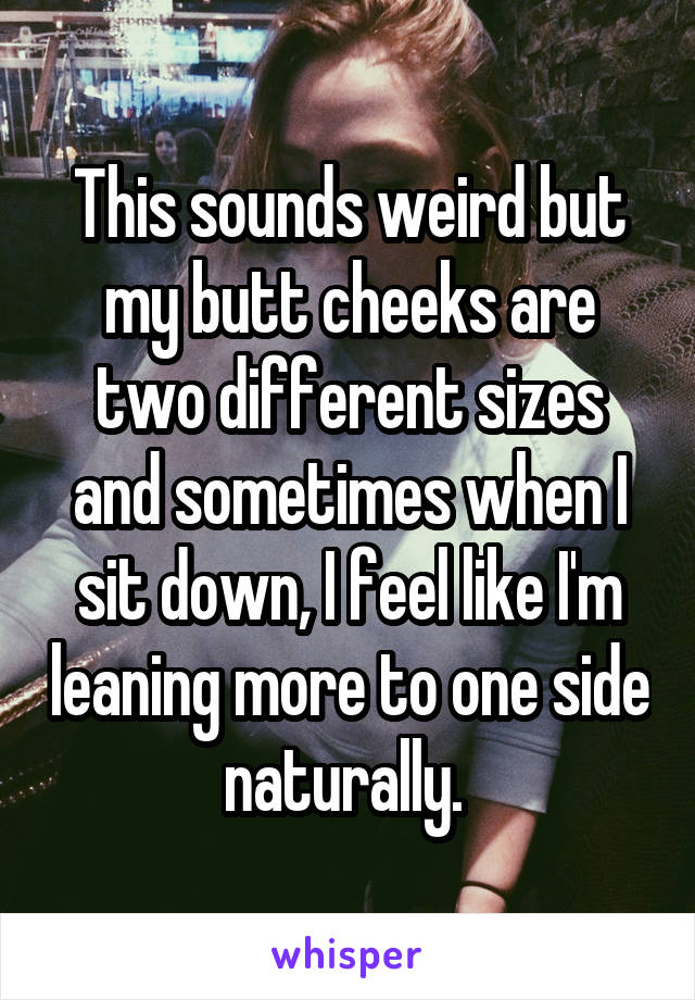 This sounds weird but my butt cheeks are two different sizes and sometimes when I sit down, I feel like I'm leaning more to one side naturally. 