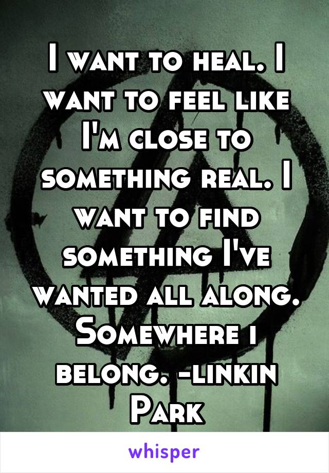 I want to heal. I want to feel like I'm close to something real. I want to find something I've wanted all along. Somewhere i belong. -linkin Park