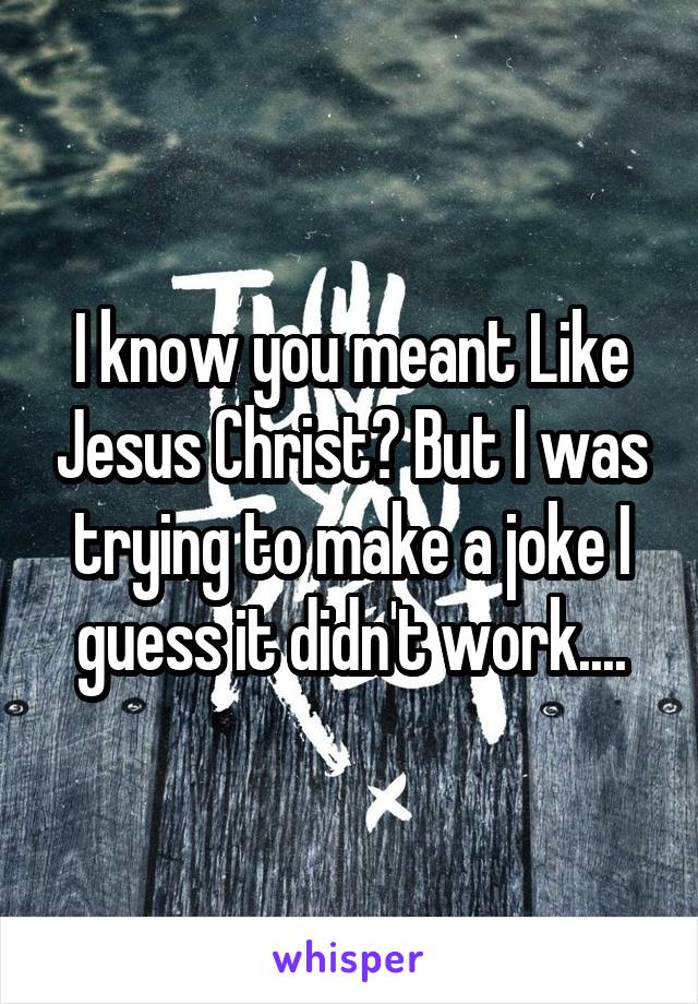 I know you meant Like Jesus Christ? But I was trying to make a joke I guess it didn't work....