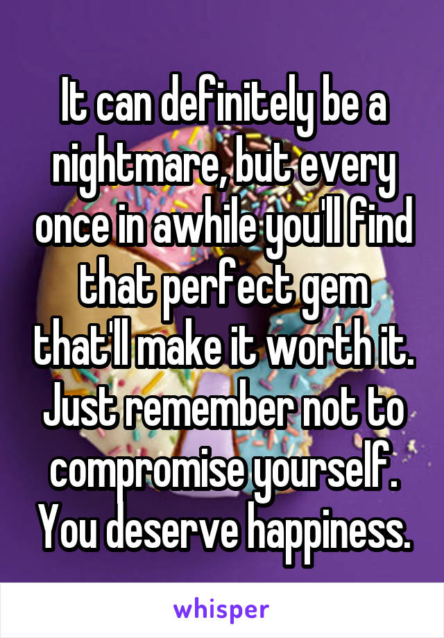 It can definitely be a nightmare, but every once in awhile you'll find that perfect gem that'll make it worth it. Just remember not to compromise yourself. You deserve happiness.