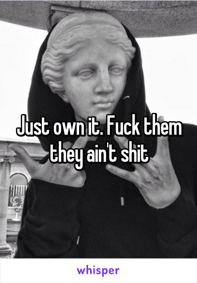Just own it. Fuck them they ain't shit