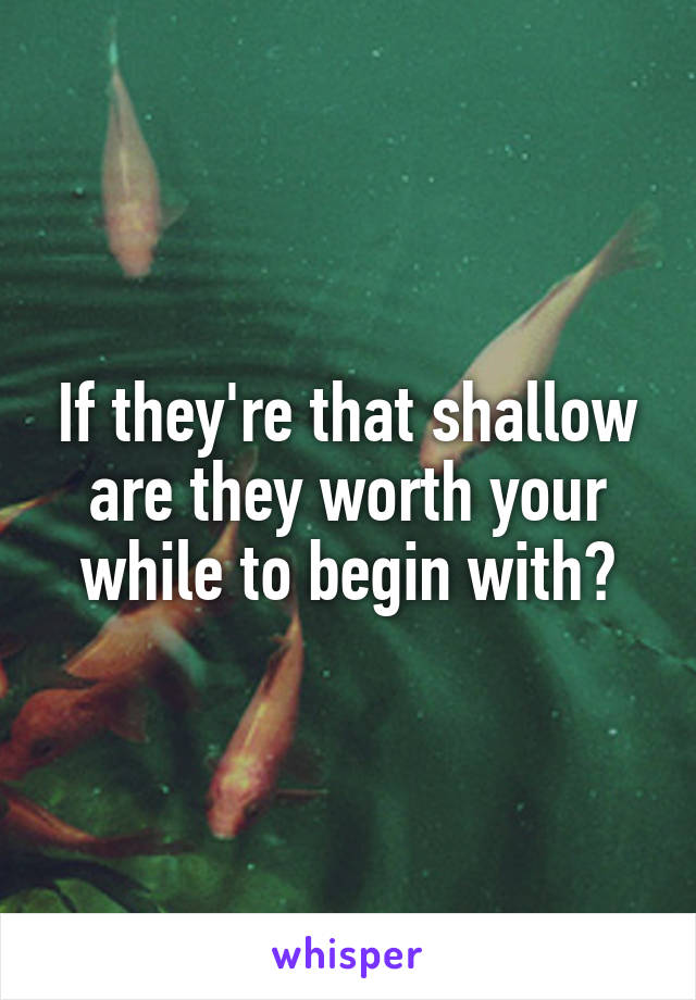 If they're that shallow are they worth your while to begin with?