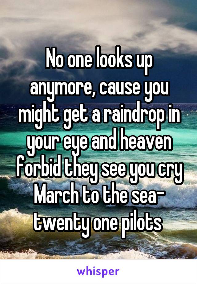 No one looks up anymore, cause you might get a raindrop in your eye and heaven forbid they see you cry
March to the sea- twenty one pilots 