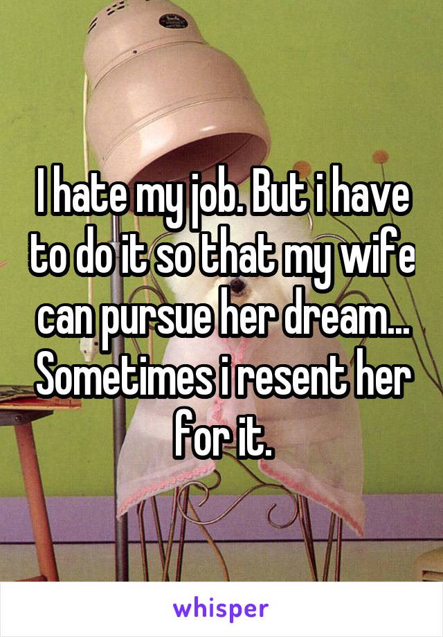 I hate my job. But i have to do it so that my wife can pursue her dream... Sometimes i resent her for it.