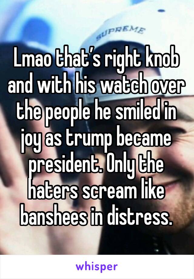 Lmao that’s right knob and with his watch over the people he smiled in joy as trump became president. Only the haters scream like banshees in distress. 