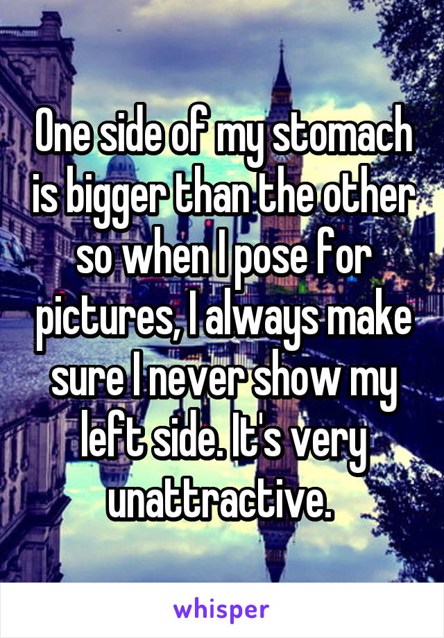 One side of my stomach is bigger than the other so when I pose for pictures, I always make sure I never show my left side. It's very unattractive. 