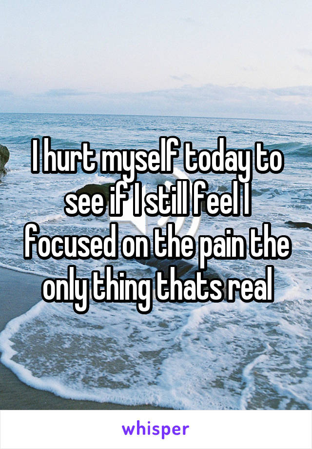 I hurt myself today to see if I still feel I focused on the pain the only thing thats real