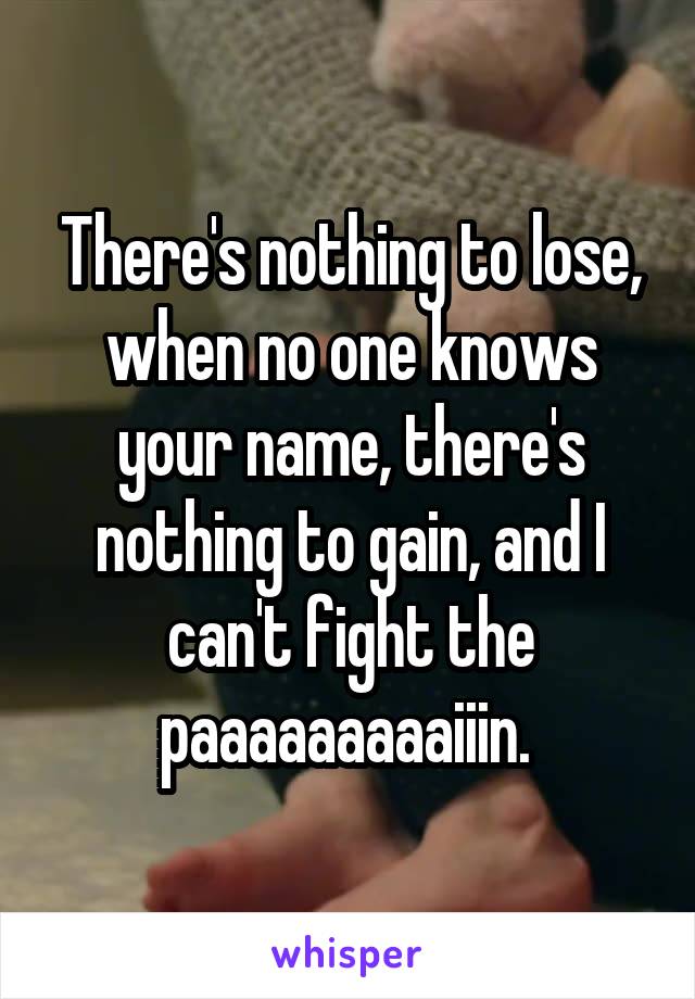 There's nothing to lose, when no one knows your name, there's nothing to gain, and I can't fight the paaaaaaaaaiiin. 