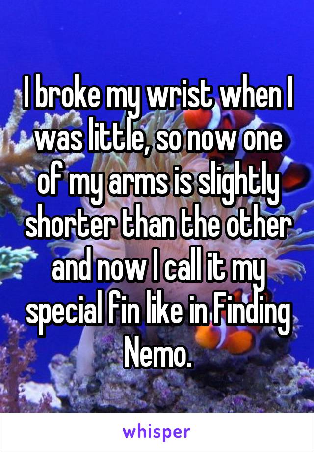I broke my wrist when I was little, so now one of my arms is slightly shorter than the other and now I call it my special fin like in Finding Nemo.