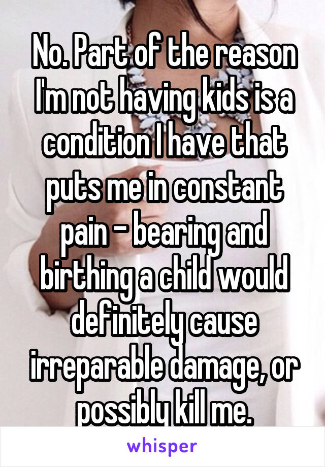 No. Part of the reason I'm not having kids is a condition I have that puts me in constant pain - bearing and birthing a child would definitely cause irreparable damage, or possibly kill me.