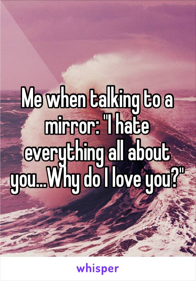 Me when talking to a mirror: "I hate everything all about you…Why do I love you?"