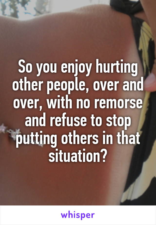So you enjoy hurting other people, over and over, with no remorse and refuse to stop putting others in that situation?