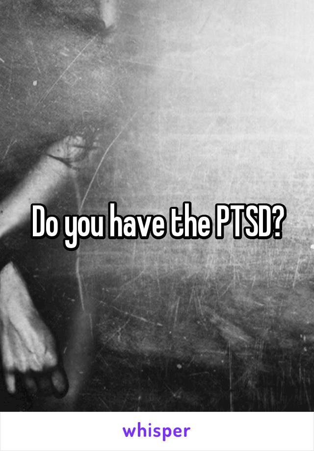 Do you have the PTSD?