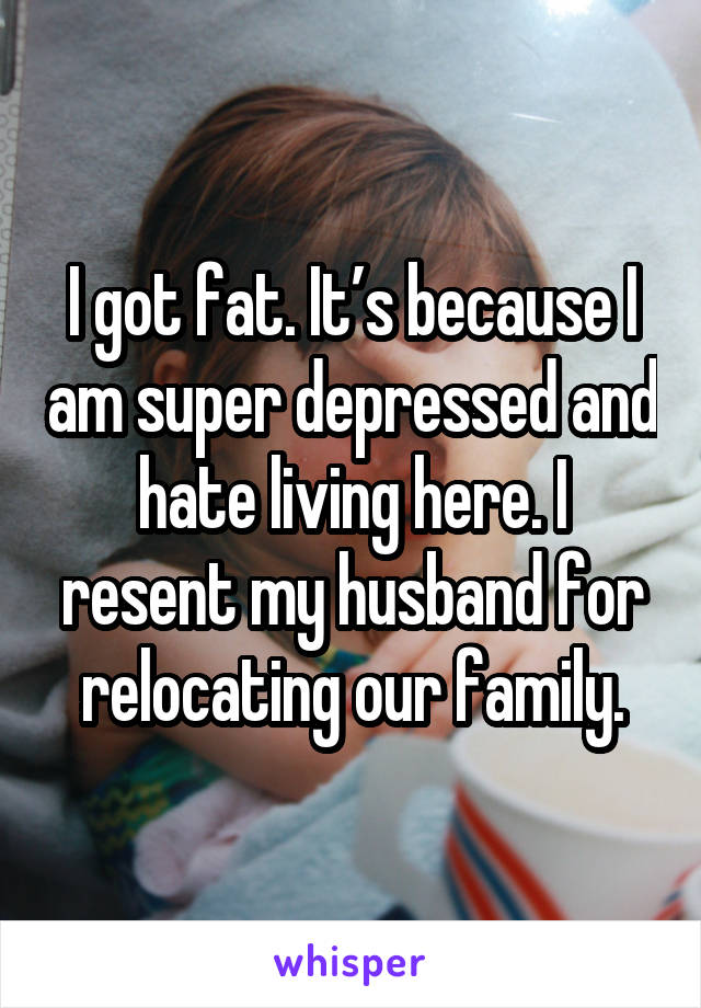 I got fat. It’s because I am super depressed and hate living here. I resent my husband for relocating our family.