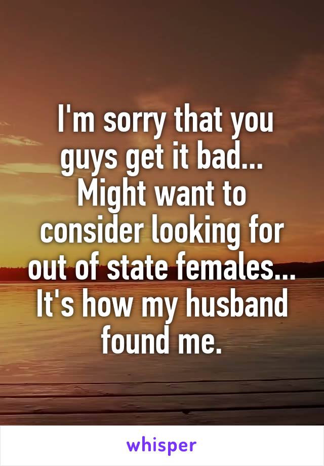  I'm sorry that you guys get it bad...
Might want to consider looking for out of state females...
It's how my husband found me.