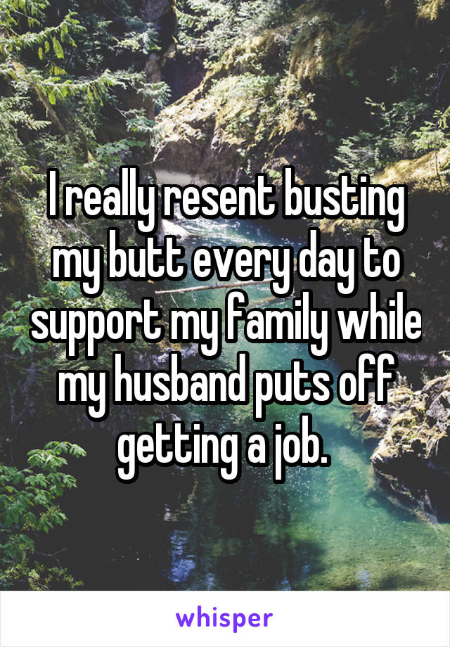 I really resent busting my butt every day to support my family while my husband puts off getting a job. 
