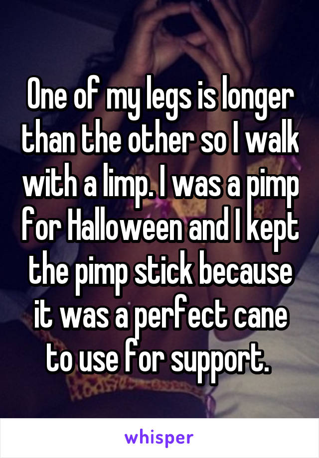 One of my legs is longer than the other so I walk with a limp. I was a pimp for Halloween and I kept the pimp stick because it was a perfect cane to use for support. 