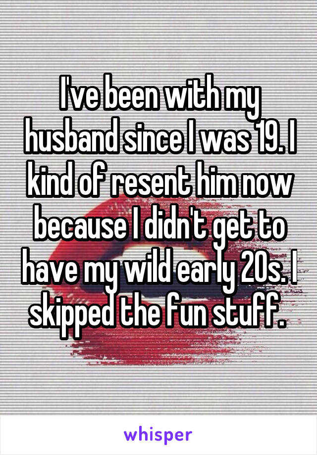 I've been with my husband since I was 19. I kind of resent him now because I didn't get to have my wild early 20s. I skipped the fun stuff. 
