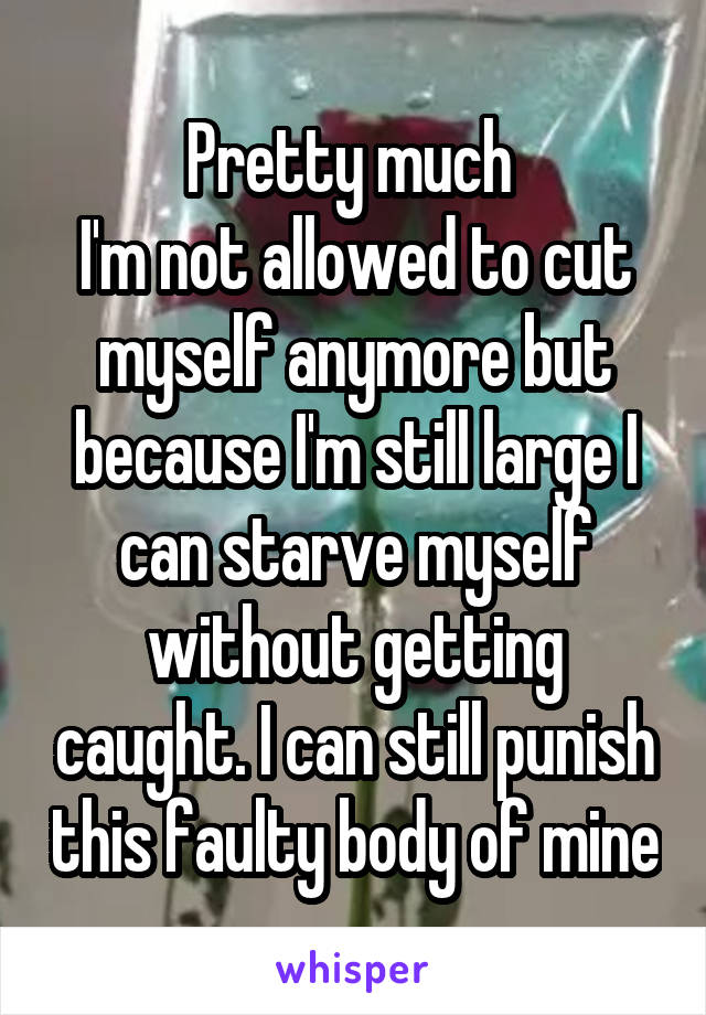 Pretty much 
I'm not allowed to cut myself anymore but because I'm still large I can starve myself without getting caught. I can still punish this faulty body of mine