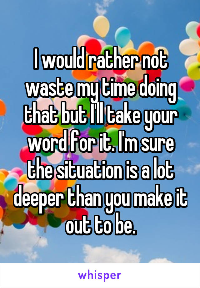 I would rather not waste my time doing that but I'll take your word for it. I'm sure the situation is a lot deeper than you make it out to be.