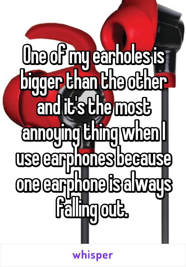 One of my earholes is bigger than the other and it's the most annoying thing when I use earphones because one earphone is always falling out. 