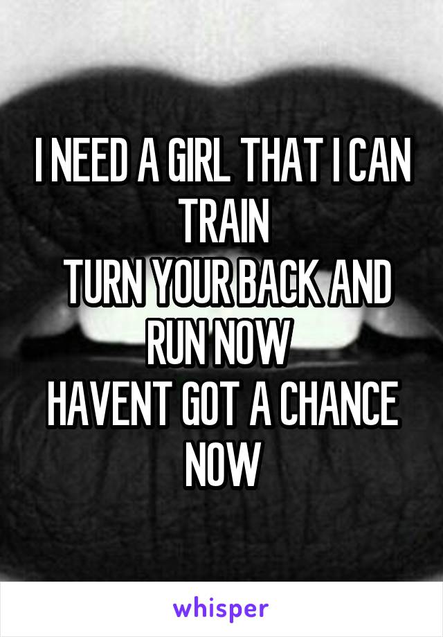 I NEED A GIRL THAT I CAN TRAIN
 TURN YOUR BACK AND RUN NOW 
HAVENT GOT A CHANCE NOW