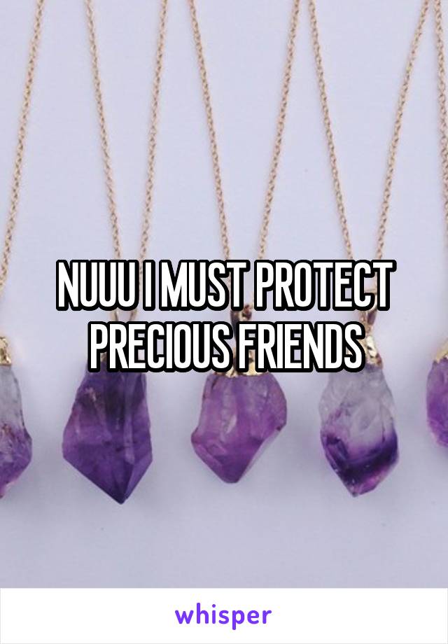 NUUU I MUST PROTECT PRECIOUS FRIENDS