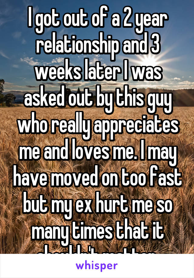 I got out of a 2 year relationship and 3 weeks later I was asked out by this guy who really appreciates me and loves me. I may have moved on too fast but my ex hurt me so many times that it shouldn't matter.