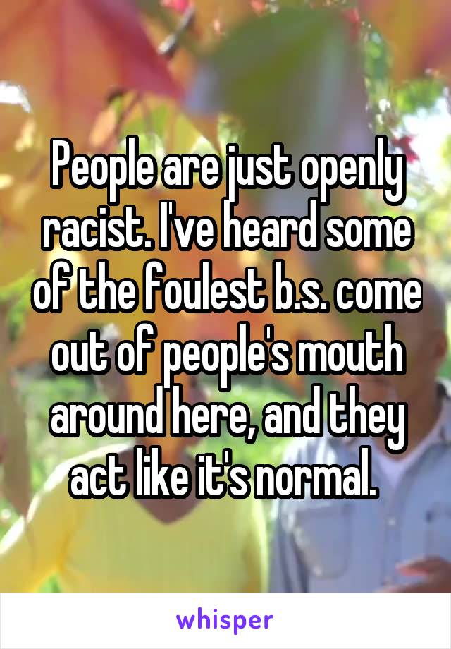 People are just openly racist. I've heard some of the foulest b.s. come out of people's mouth around here, and they act like it's normal. 