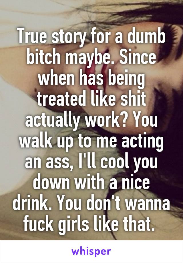 True story for a dumb bitch maybe. Since when has being treated like shit actually work? You walk up to me acting an ass, I'll cool you down with a nice drink. You don't wanna fuck girls like that. 
