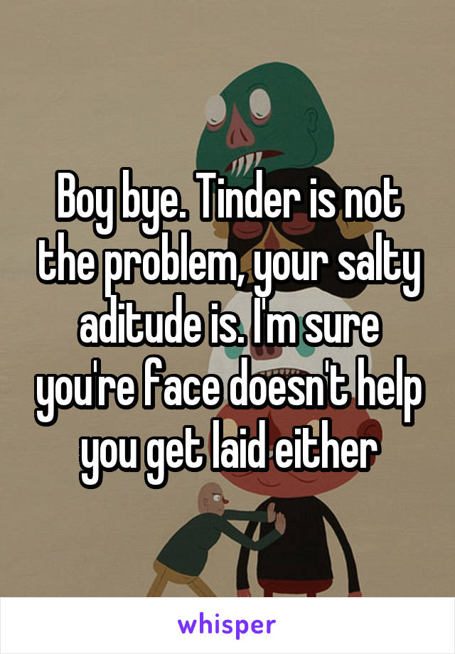 Boy bye. Tinder is not the problem, your salty aditude is. I'm sure you're face doesn't help you get laid either