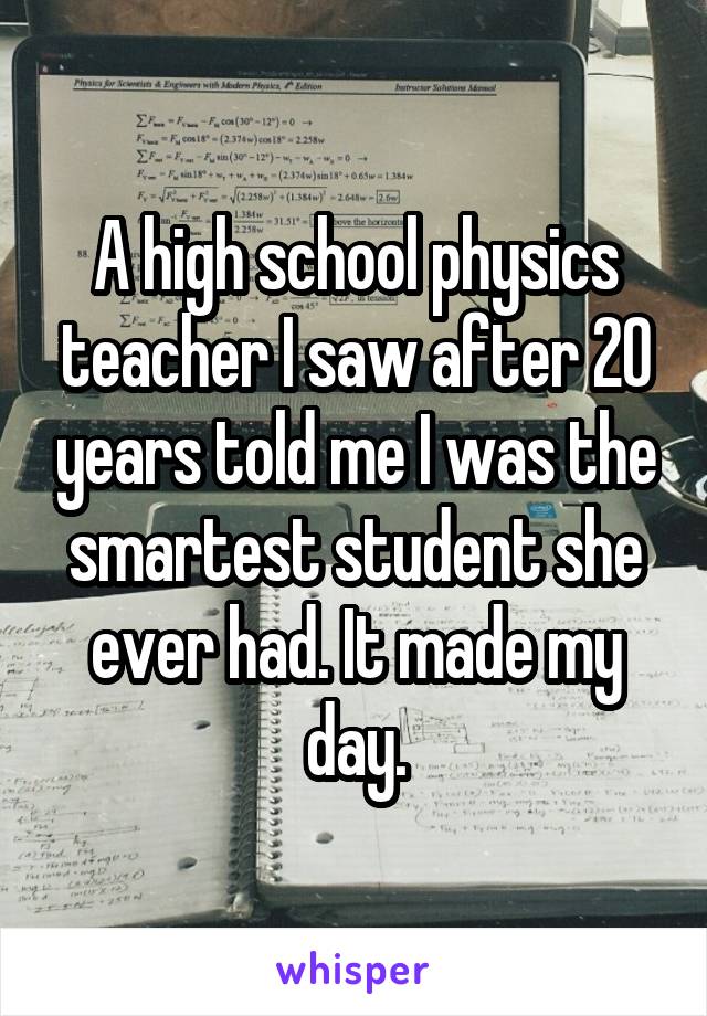 A high school physics teacher I saw after 20 years told me I was the smartest student she ever had. It made my day.