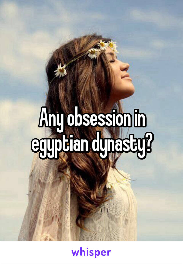 Any obsession in egyptian dynasty?