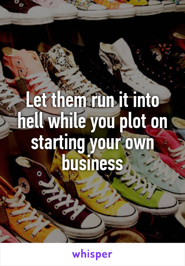 Let them run it into hell while you plot on starting your own business