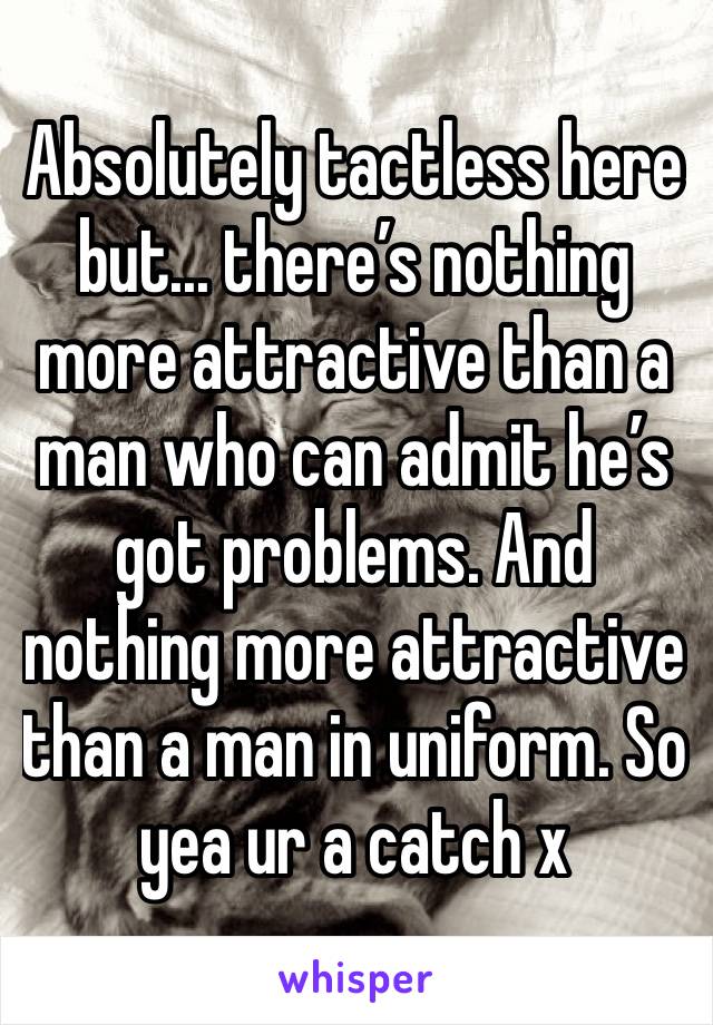 Absolutely tactless here but... there’s nothing more attractive than a man who can admit he’s got problems. And nothing more attractive than a man in uniform. So yea ur a catch x
