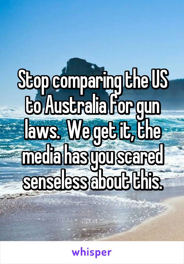 Stop comparing the US to Australia for gun laws.  We get it, the media has you scared senseless about this.