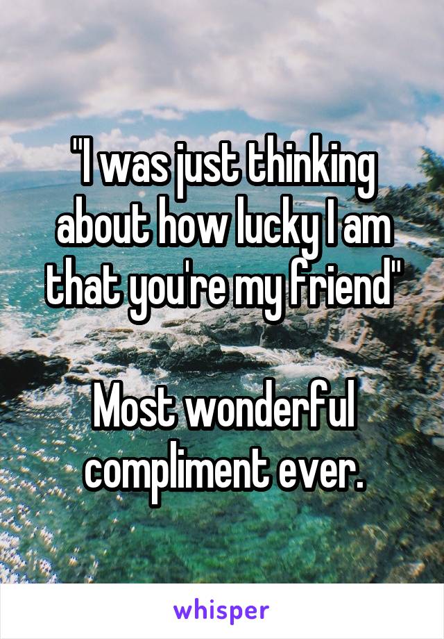 "I was just thinking about how lucky I am that you're my friend"

Most wonderful compliment ever.
