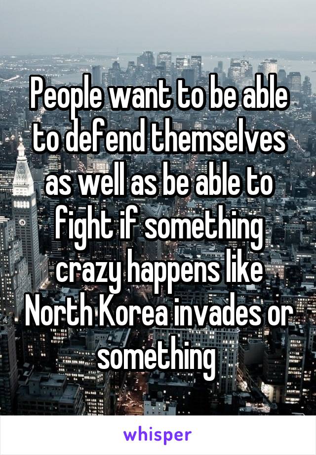 People want to be able to defend themselves as well as be able to fight if something crazy happens like North Korea invades or something 