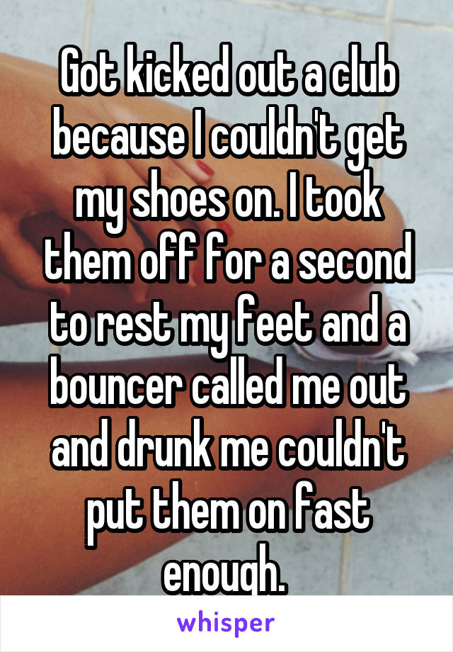 Got kicked out a club because I couldn't get my shoes on. I took them off for a second to rest my feet and a bouncer called me out and drunk me couldn't put them on fast enough. 