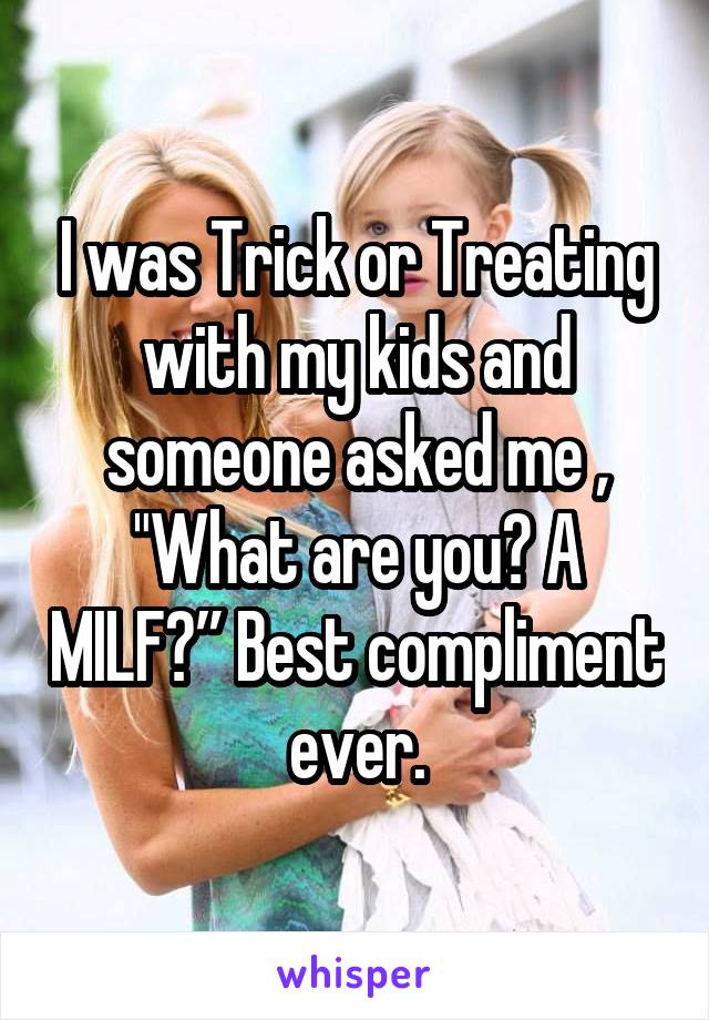 I was Trick or Treating with my kids and someone asked me , "What are you? A MILF?” Best compliment ever.