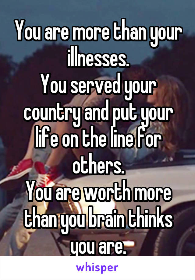 You are more than your illnesses.
You served your country and put your life on the line for others.
You are worth more than you brain thinks you are.