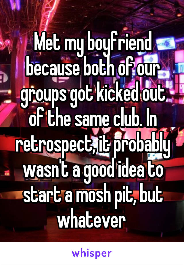 Met my boyfriend because both of our groups got kicked out of the same club. In retrospect, it probably wasn't a good idea to start a mosh pit, but whatever 