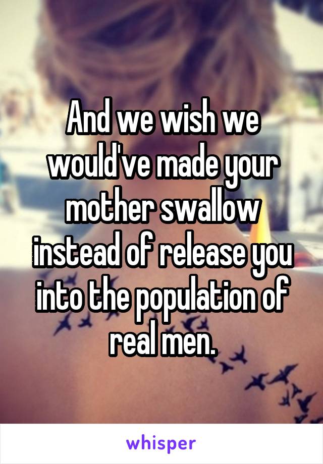 And we wish we would've made your mother swallow instead of release you into the population of real men.