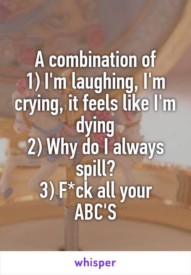 A combination of
1) I'm laughing, I'm crying, it feels like I'm dying
2) Why do I always spill?
3) F*ck all your ABC'S