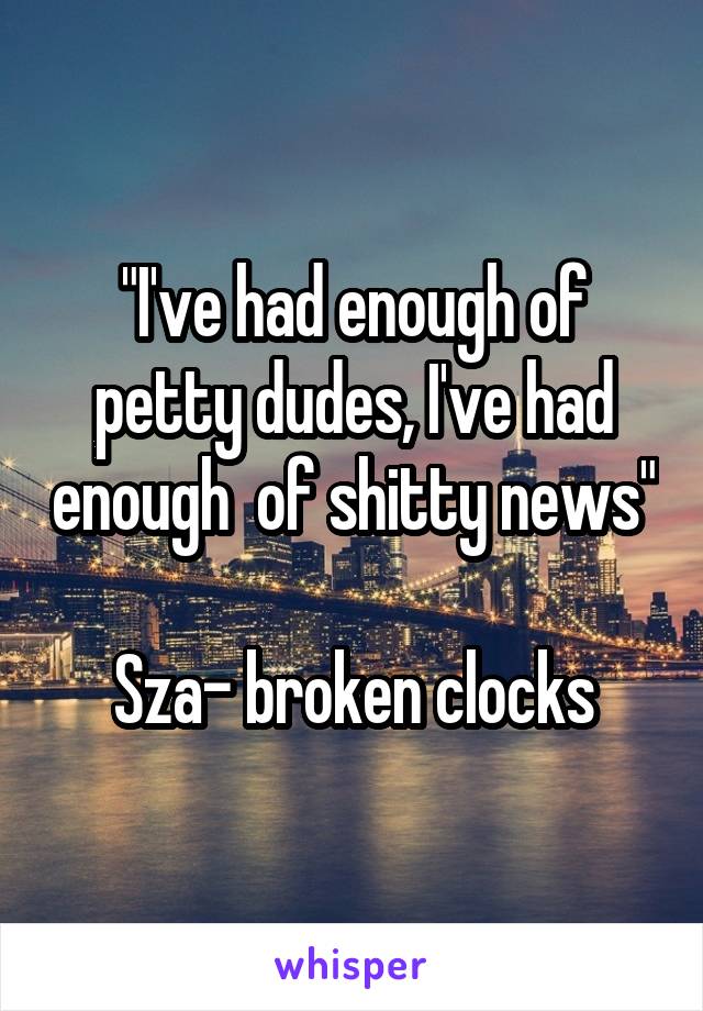 "I've had enough of petty dudes, I've had enough  of shitty news" 
Sza- broken clocks